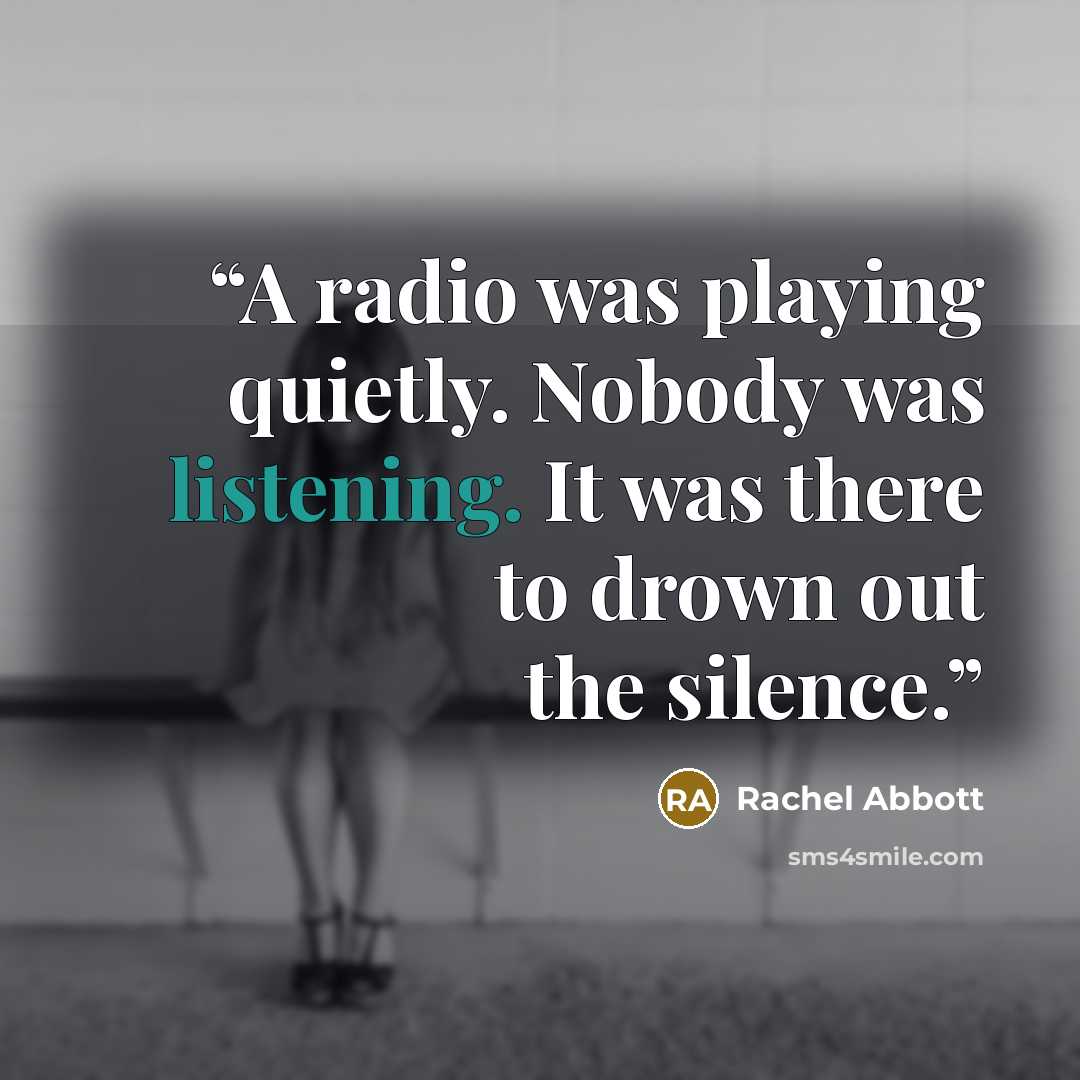 “A radio was playing quietly. Nobody was listening. It was there to drown out the silence.” quote by Rachel Abbott