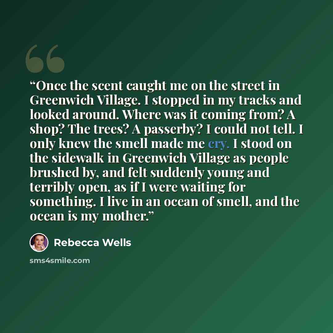 “Once the scent caught me on the street in Greenwich Village. I stopped in my tracks and looked around. Where was it coming from? A shop? The trees? A passerby? I could not tell. I only knew the smell made me cry. I stood on the sidewalk in Greenwich Village as people brushed by, and felt suddenly…” quote by Rebecca Wells