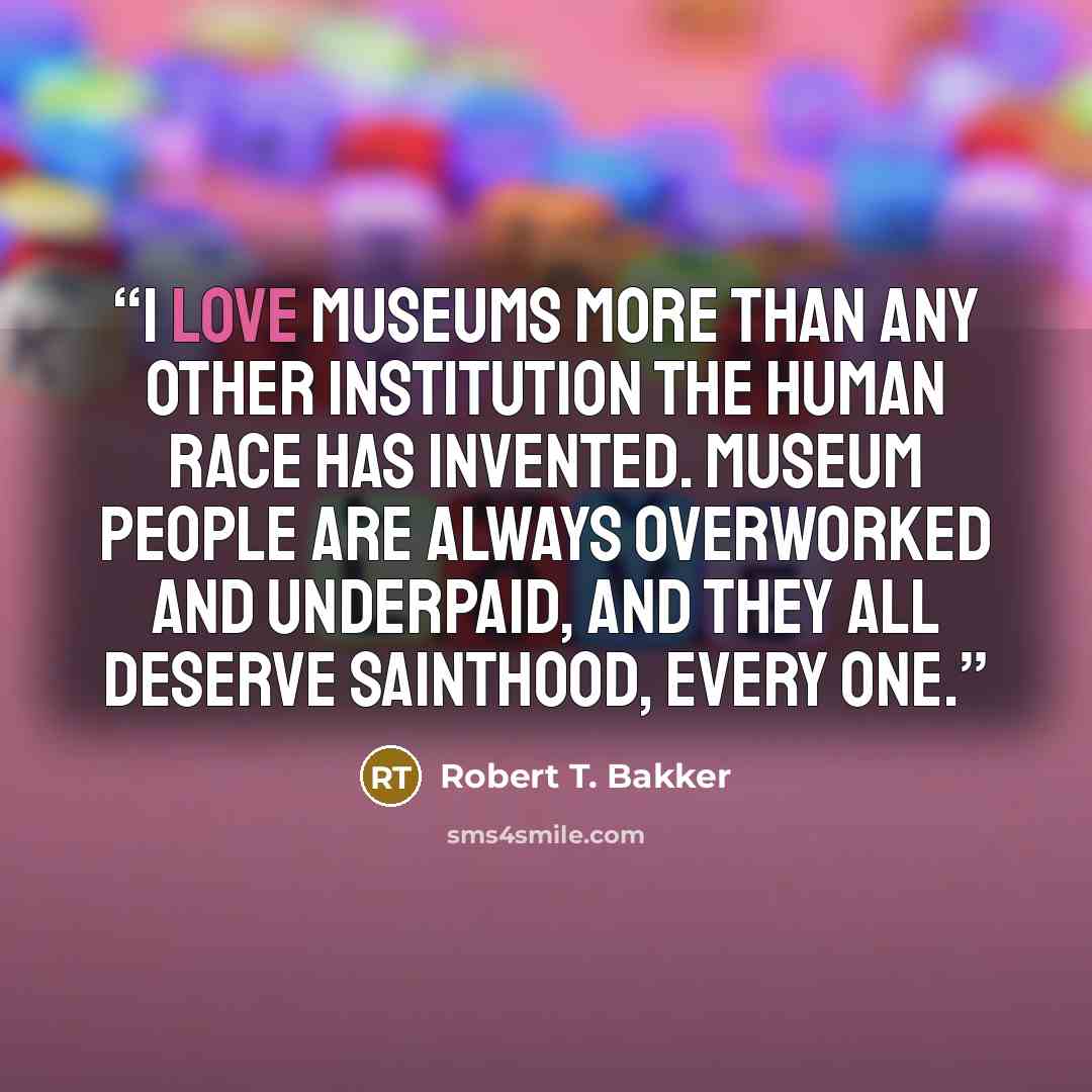 “I love museums more than any other institution the human race has invented. Museum people are always overworked and underpaid, and they all deserve sainthood, every one.” quote by Robert T. Bakker