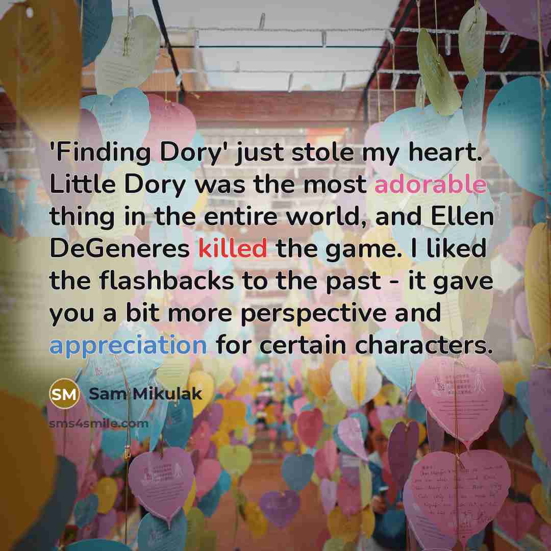 “'Finding Dory' just stole my heart. Little Dory was the most adorable thing in the entire world, and Ellen DeGeneres killed the game. I liked the flashbacks to the past - it gave you a bit more perspective and appreciation for certain characters.” quote by Sam Mikulak