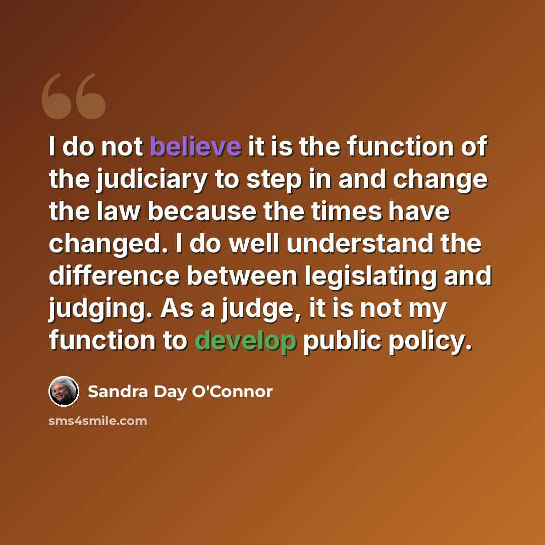“I do not believe it is the function of the judiciary to step in and change the law because the times have changed. I do well understand the difference between legislating and judging. As a judge, it is not my function to develop public policy.” quote by Sandra Day O'Connor