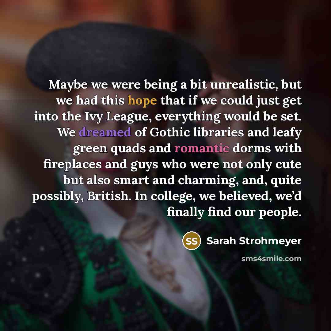“Maybe we were being a bit unrealistic, but we had this hope that if we could just get into the Ivy League, everything would be set. We dreamed of Gothic libraries and leafy green quads and romantic dorms with fireplaces and guys who were not only cute but also smart and charming, and, quite…” quote by Sarah Strohmeyer