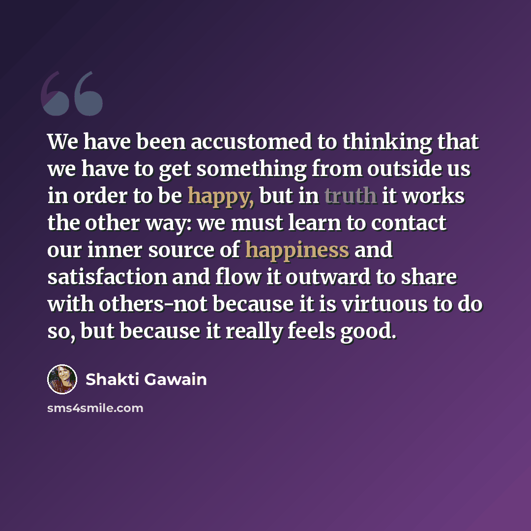 “We have been accustomed to thinking that we have to get something from outside us in order to be happy, but in truth it works the other way: we must learn to contact our inner source of happiness and satisfaction and flow it outward to share with others-not because it is virtuous to do so, but…” quote by Shakti Gawain