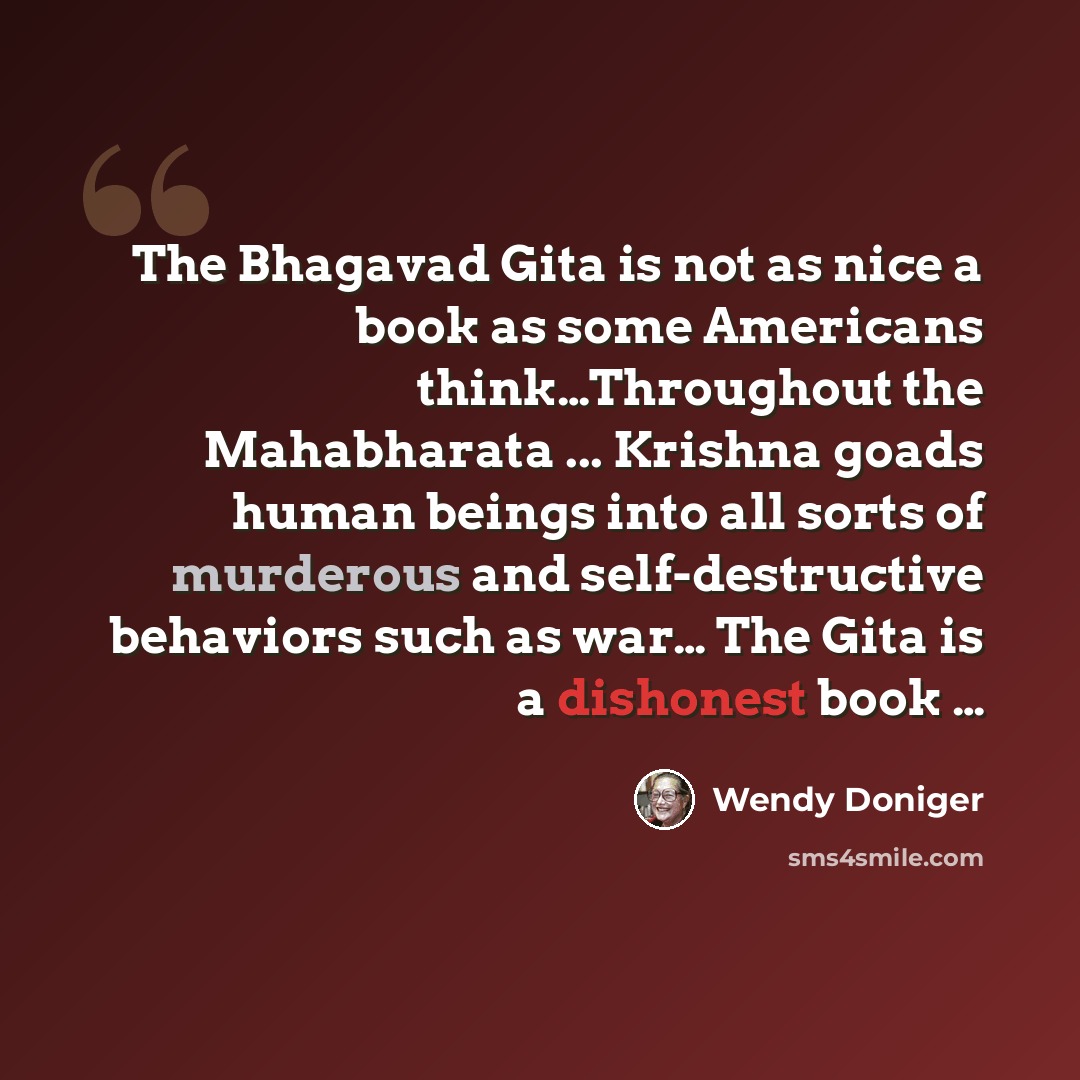 “The Bhagavad Gita is not as nice a book as some Americans think…Throughout the Mahabharata ... Krishna goads human beings into all sorts of murderous and self-destructive behaviors such as war… The Gita is a dishonest book …” quote by Wendy Doniger