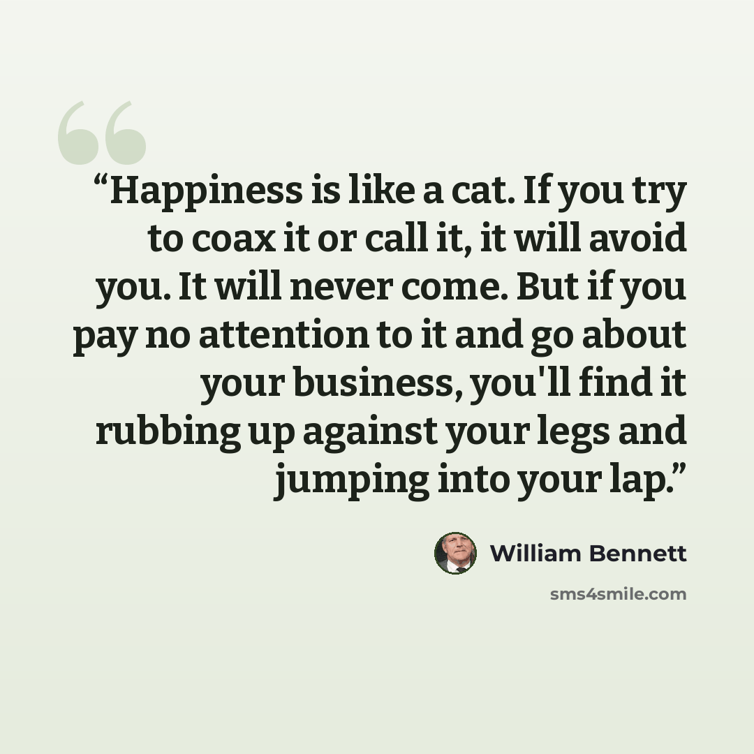 “Happiness is like a cat. If you try to coax it or call it, it will avoid you. It will never come. But if you pay no attention to it and go about your business, you'll find it rubbing up against your legs and jumping into your lap.” quote by William Bennett