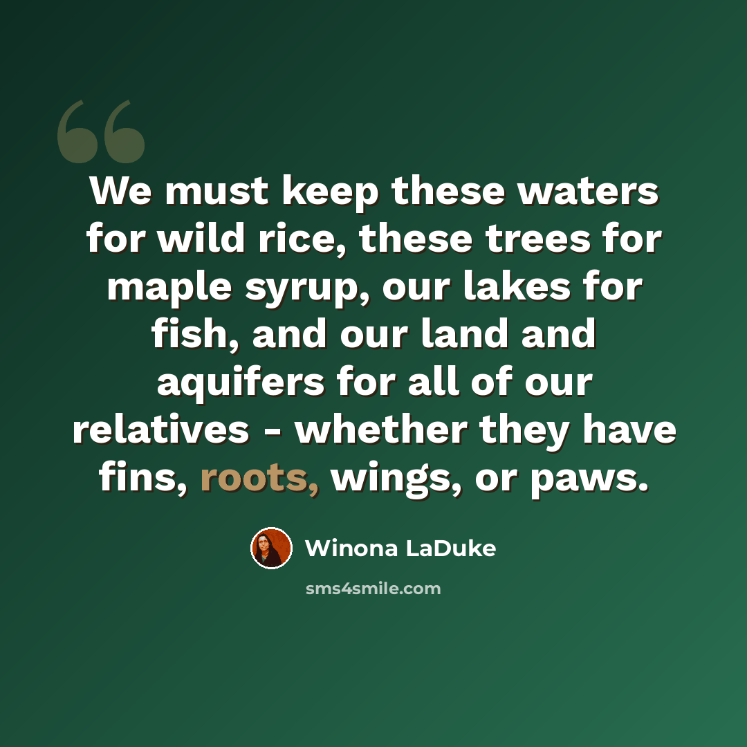 “We must keep these waters for wild rice, these trees for maple syrup, our lakes for fish, and our land and aquifers for all of our relatives - whether they have fins, roots, wings, or paws.” quote by Winona LaDuke