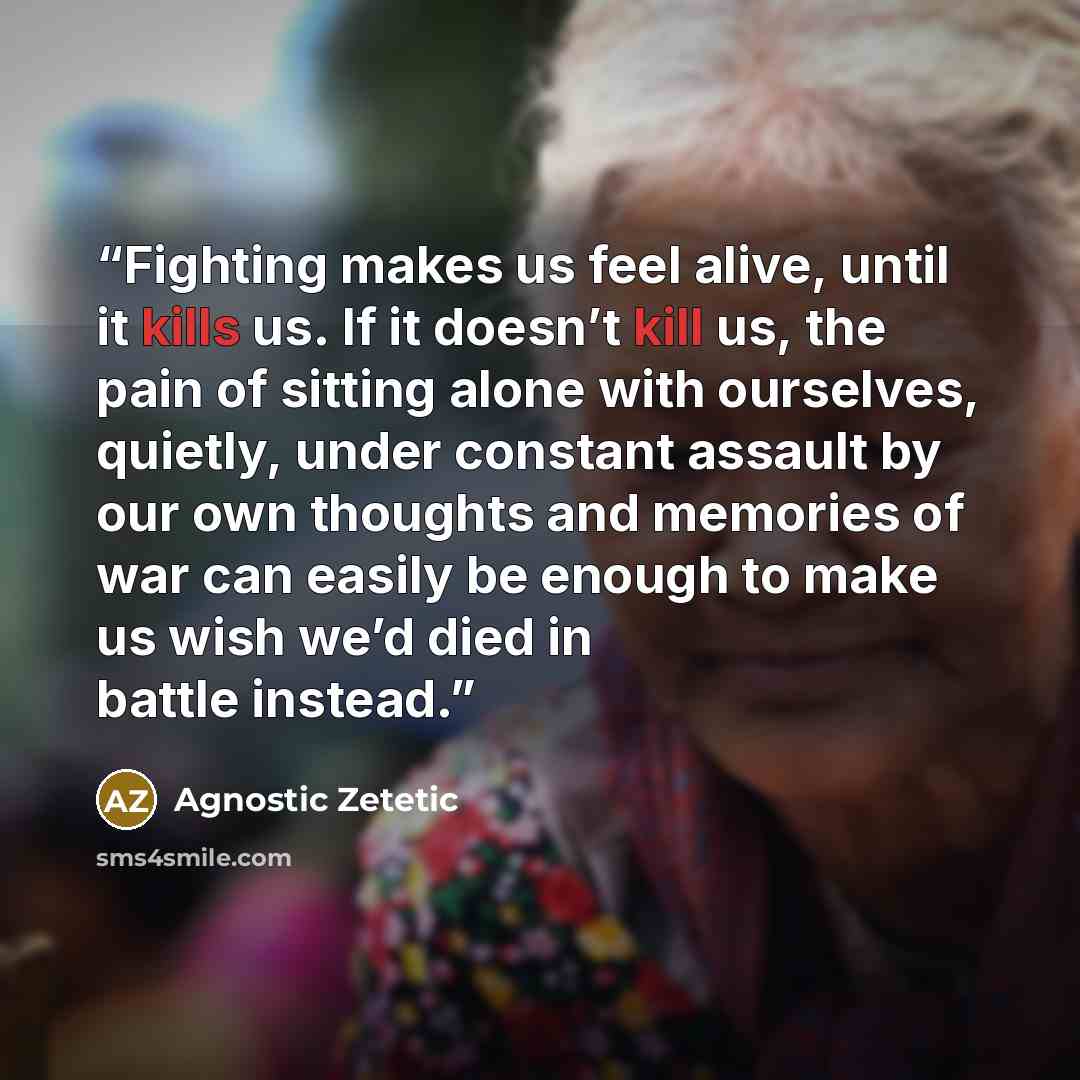 “Fighting makes us feel alive, until it kills us. If it doesn’t kill us, the pain of sitting alone with ourselves, quietly, under constant assault by our own thoughts and memories of war can easily be enough to make us wish we’d died in battle instead.” quote by Agnostic Zetetic
