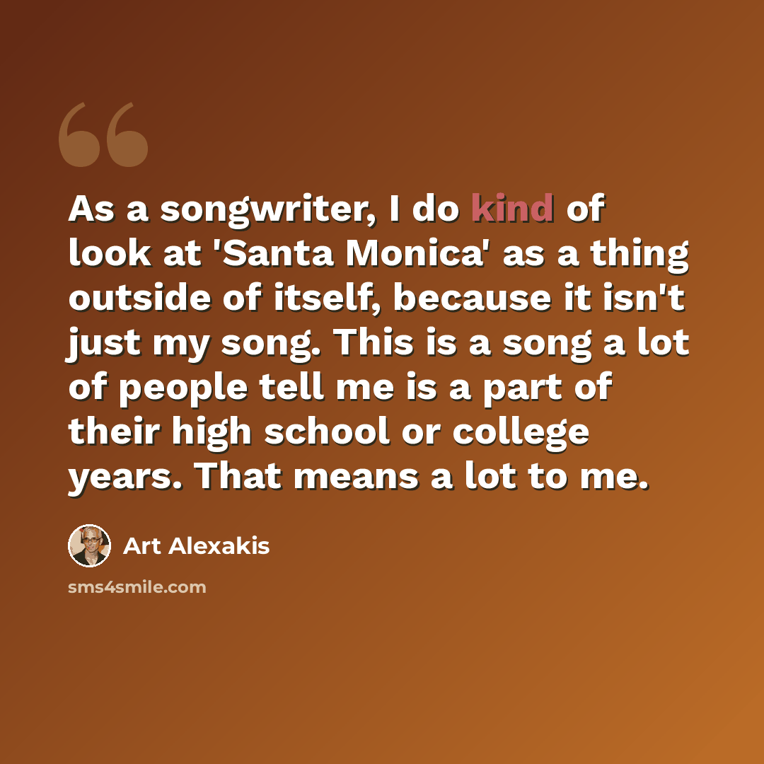 “As a songwriter, I do kind of look at 'Santa Monica' as a thing outside of itself, because it isn't just my song. This is a song a lot of people tell me is a part of their high school or college years. That means a lot to me.” quote by Art Alexakis