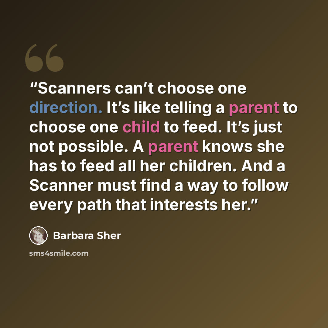 “Scanners can’t choose one direction. It’s like telling a parent to choose one child to feed. It’s just not possible. A parent knows she has to feed all her children. And a Scanner must find a way to follow every path that interests her.” quote by Barbara Sher