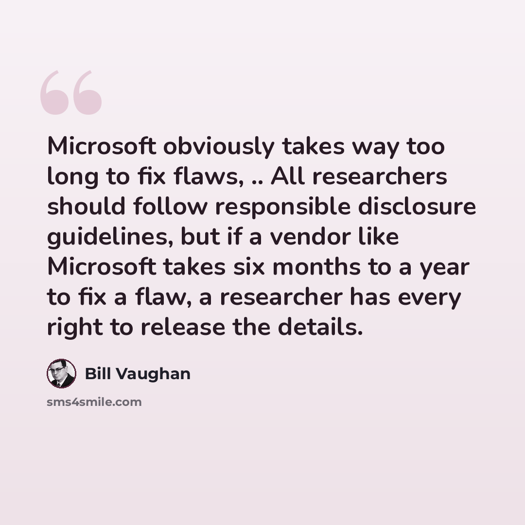“Microsoft obviously takes way too long to fix flaws, .. All researchers should follow responsible disclosure guidelines, but if a vendor like Microsoft takes six months to a year to fix a flaw, a researcher has every right to release the details.” quote by Bill Vaughan
