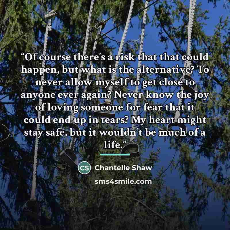 “Of course there’s a risk that that could happen, but what is the alternative? To never allow myself to get close to anyone ever again? Never know the joy of loving someone for fear that it could end up in tears? My heart might stay safe, but it wouldn’t be much of a life.” quote by Chantelle Shaw