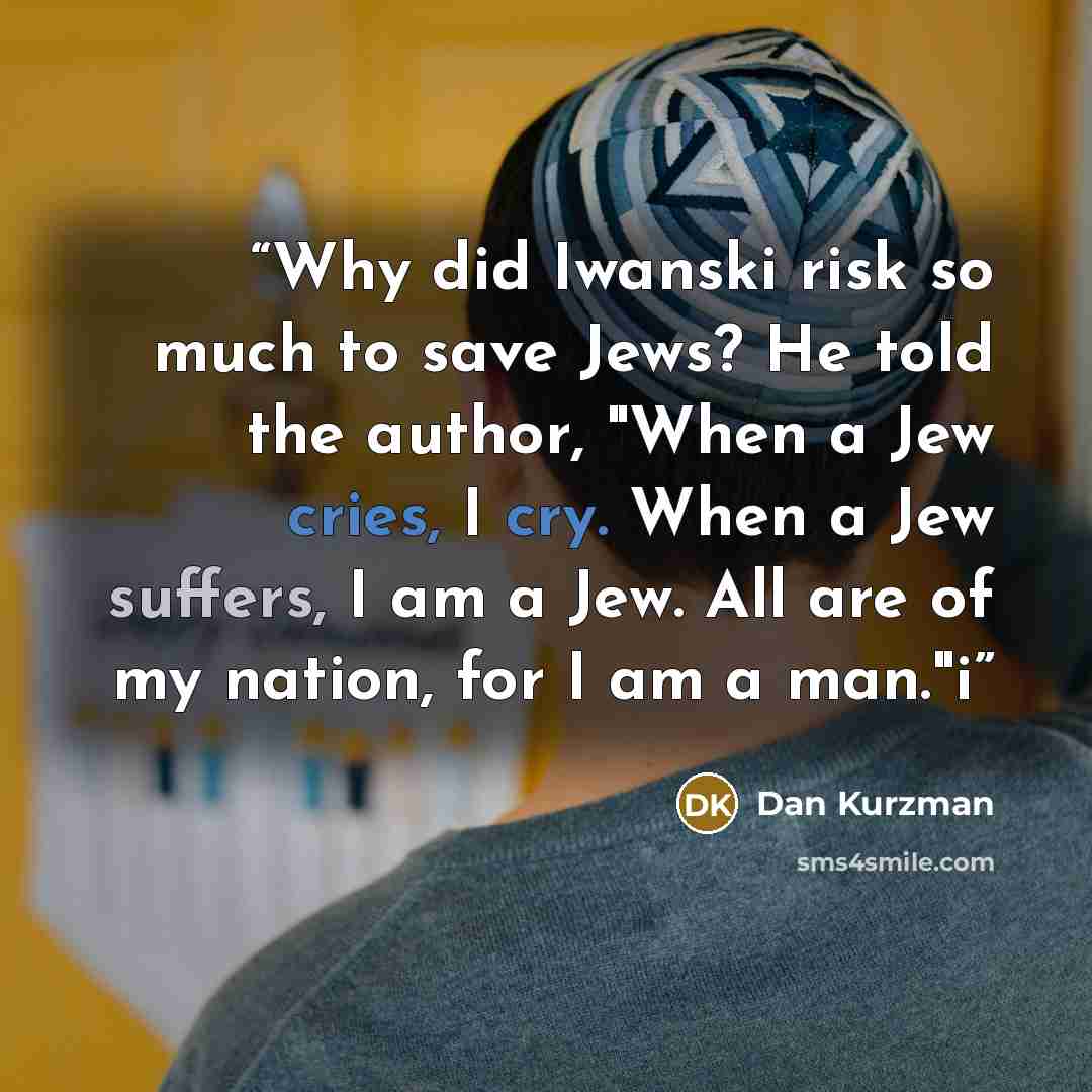 “Why did Iwanski risk so much to save Jews? He told the author, "When a Jew cries, I cry. When a Jew suffers, I am a Jew. All are of my nation, for I am a man."i” quote by Dan Kurzman