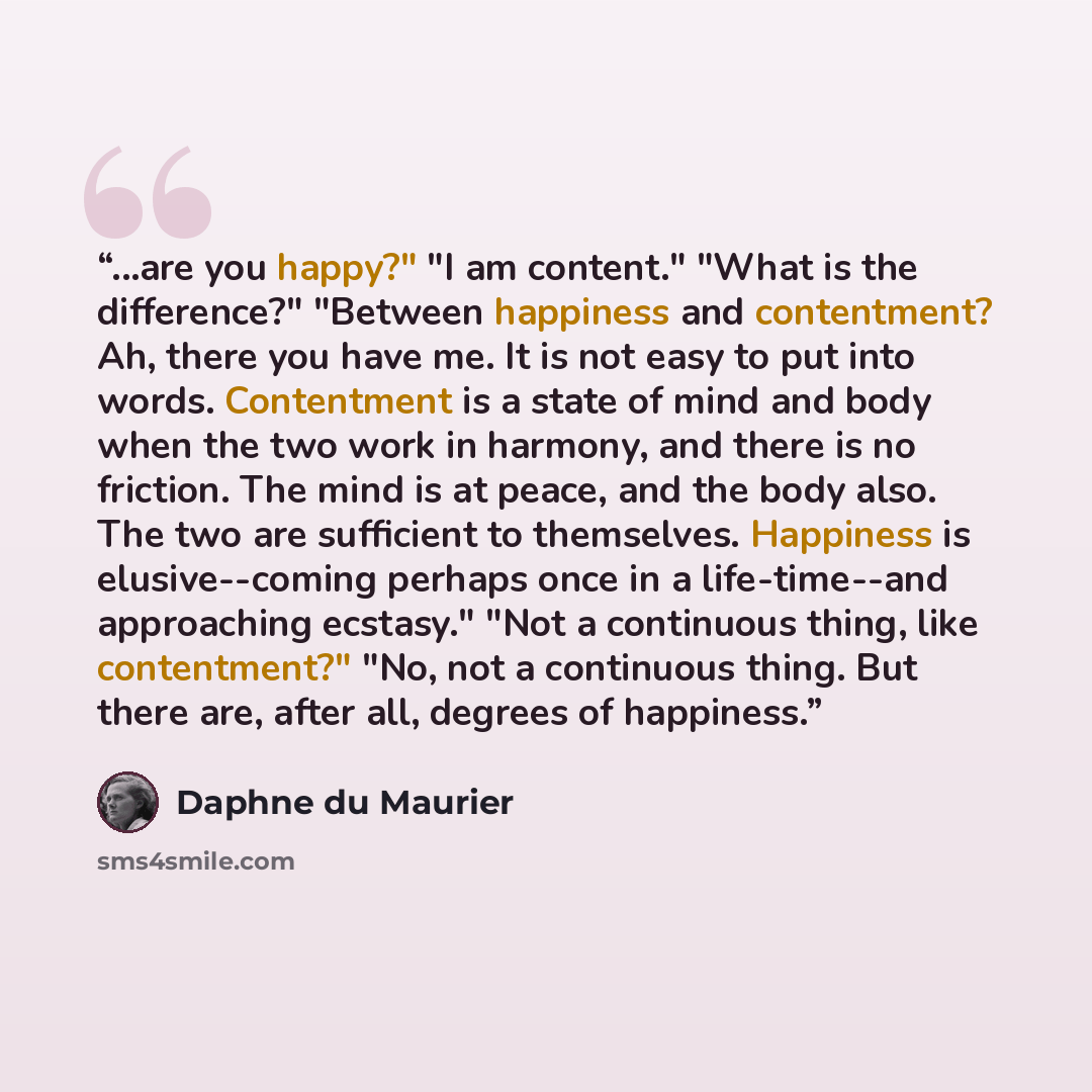 “...are you happy?" "I am content." "What is the difference?" "Between happiness and contentment? Ah, there you have me. It is not easy to put into words. Contentment is a state of mind and body when the two work in harmony, and there is no friction. The mind is at peace, and the body also. The two…” quote by Daphne du Maurier