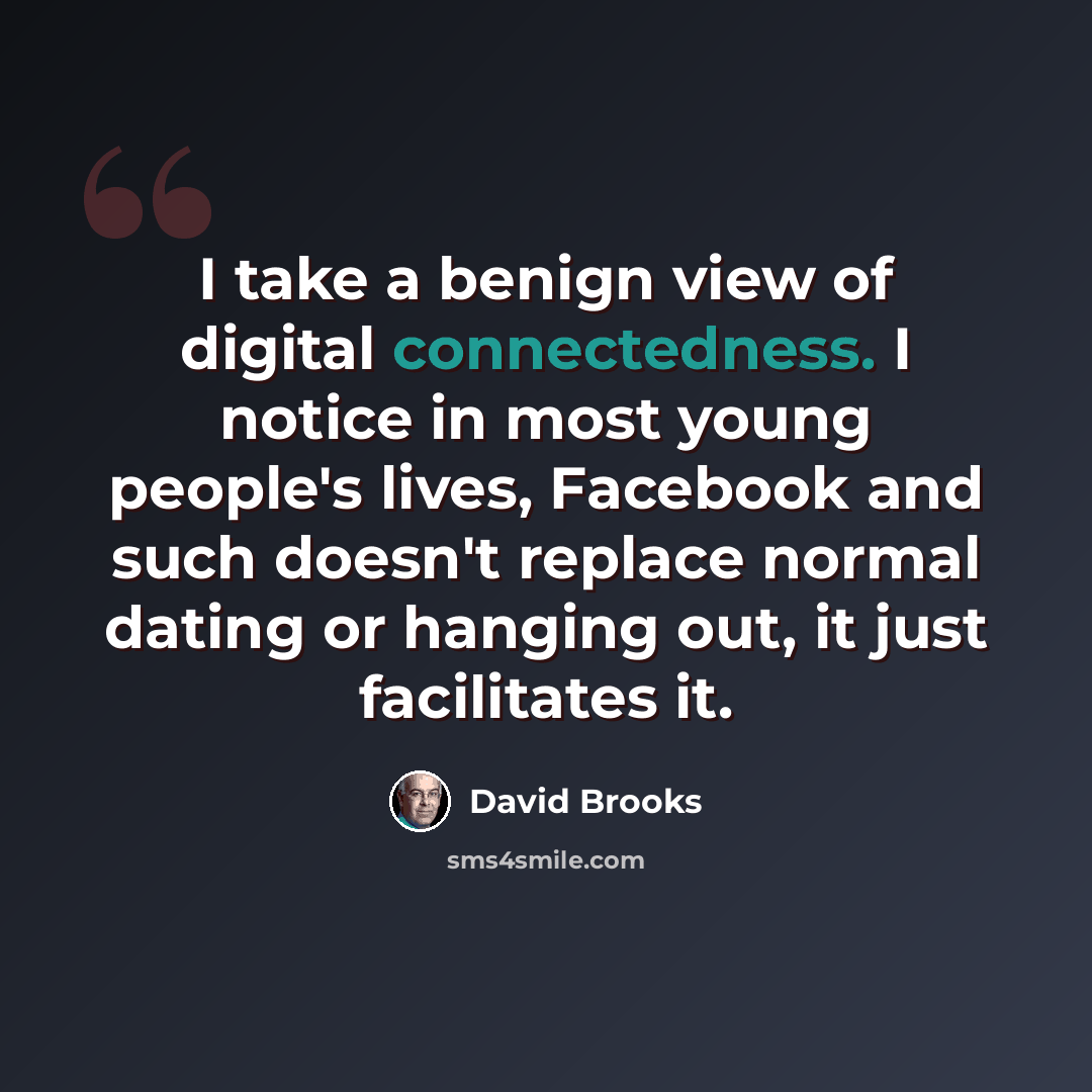 “I take a benign view of digital connectedness. I notice in most young people's lives, Facebook and such doesn't replace normal dating or hanging out, it just facilitates it.” quote by David Brooks