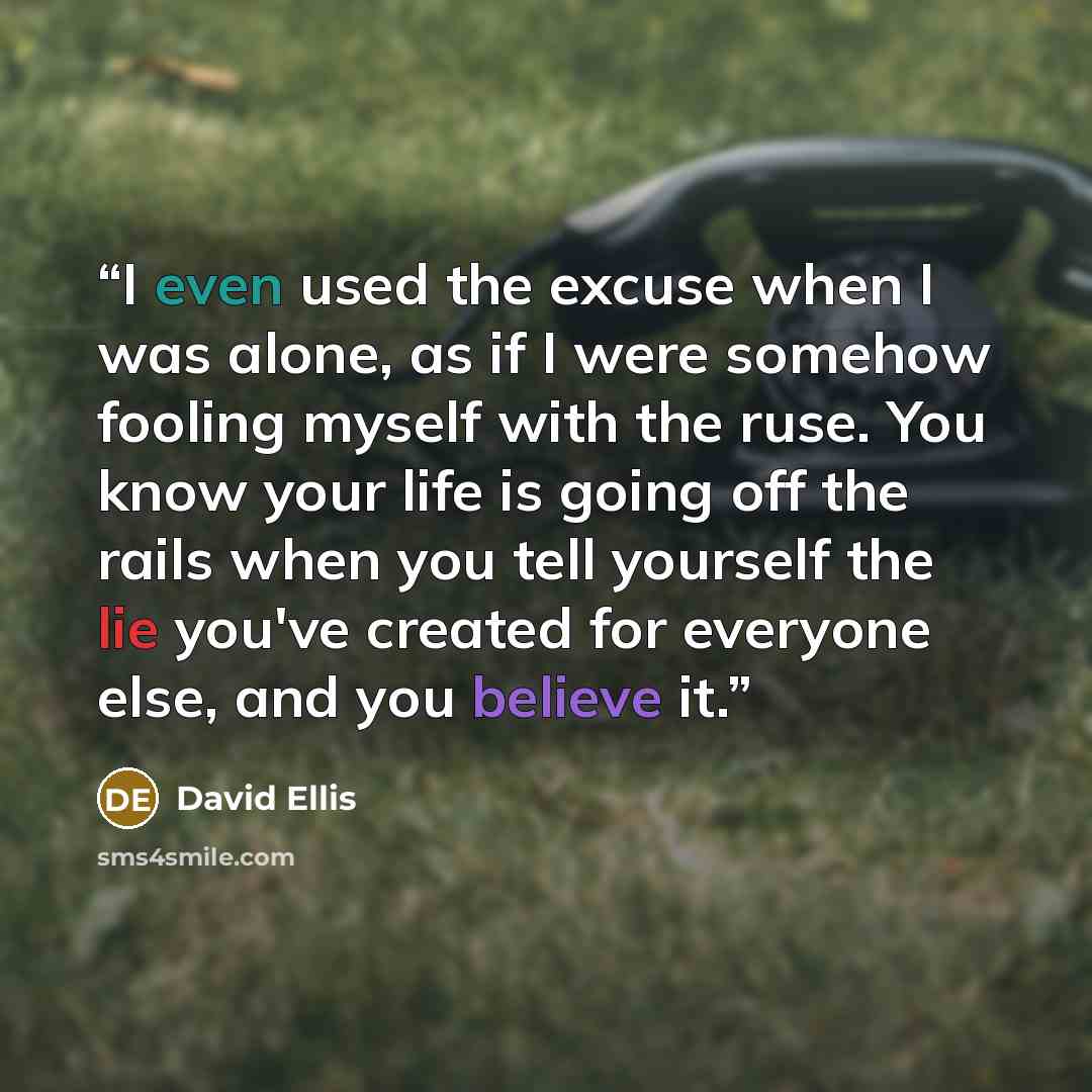“I even used the excuse when I was alone, as if I were somehow fooling myself with the ruse. You know your life is going off the rails when you tell yourself the lie you've created for everyone else, and you believe it.” quote by David Ellis