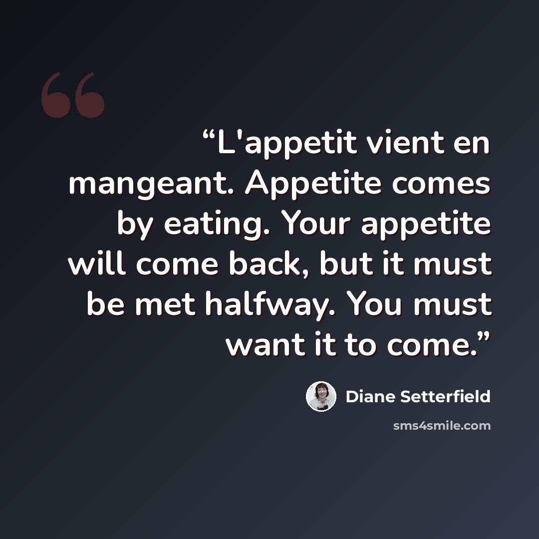 “L'appetit vient en mangeant. Appetite comes by eating. Your appetite will come back, but it must be met halfway. You must want it to come.” quote by Diane Setterfield