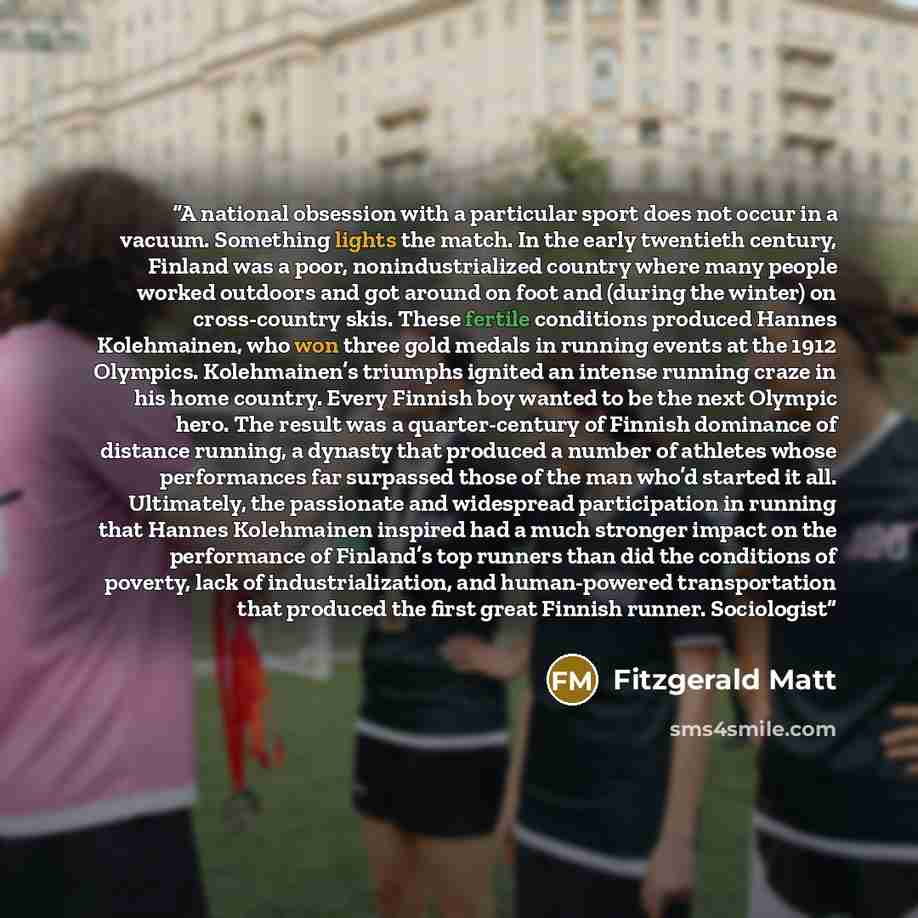 “A national obsession with a particular sport does not occur in a vacuum. Something lights the match. In the early twentieth century, Finland was a poor, nonindustrialized country where many people worked outdoors and got around on foot and (during the winter) on cross-country skis. These fertile…” quote by Fitzgerald Matt