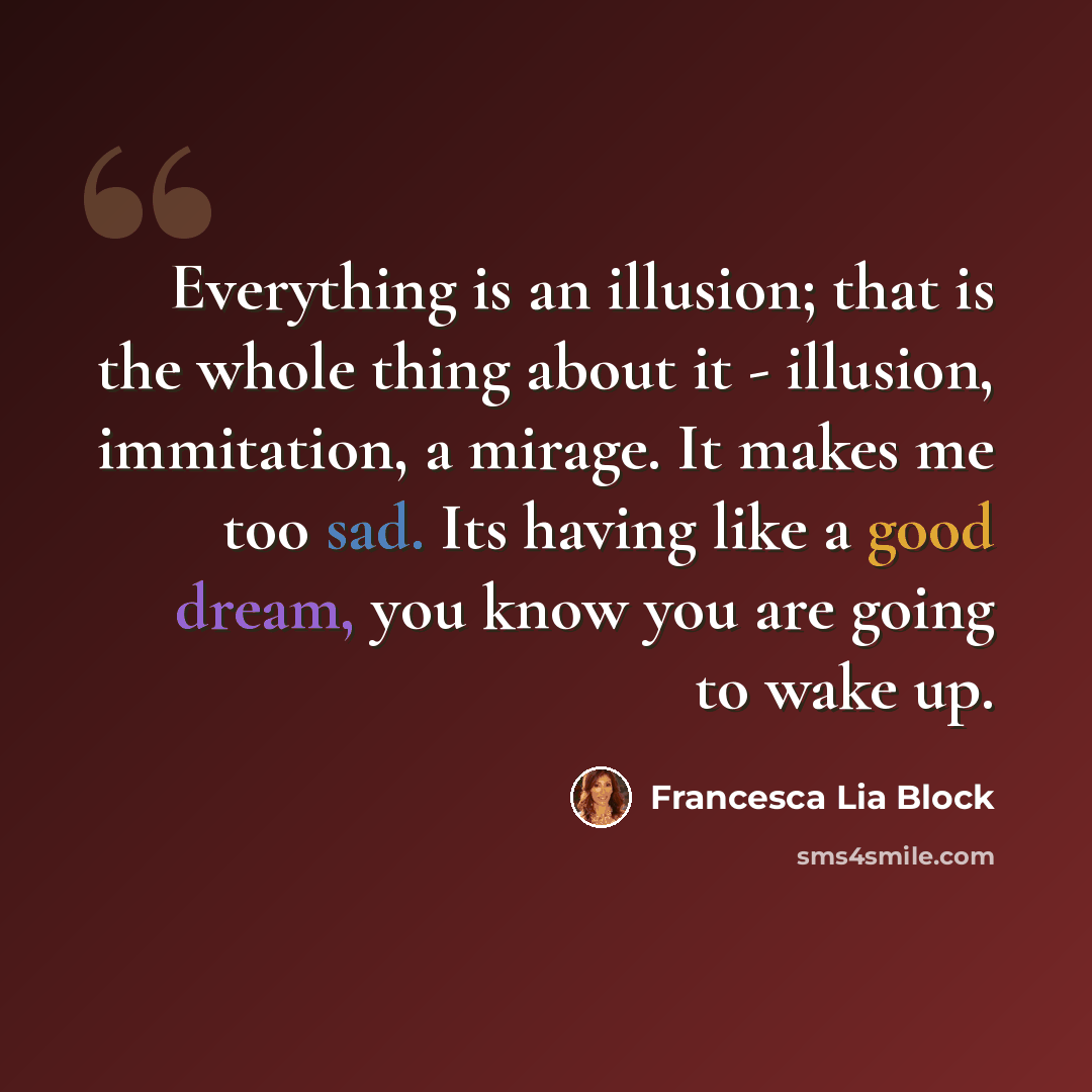 “Everything is an illusion; that is the whole thing about it - illusion, immitation, a mirage. It makes me too sad. Its having like a good dream, you know you are going to wake up.” quote by Francesca Lia Block