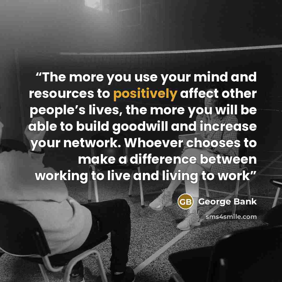“The more you use your mind and resources to positively affect other people’s lives, the more you will be able to build goodwill and increase your network. Whoever chooses to make a difference between working to live and living to work” quote by George Bank
