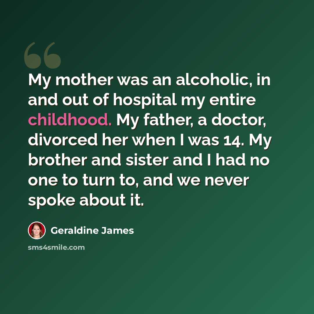 “My mother was an alcoholic, in and out of hospital my entire childhood. My father, a doctor, divorced her when I was 14. My brother and sister and I had no one to turn to, and we never spoke about it.” quote by Geraldine James