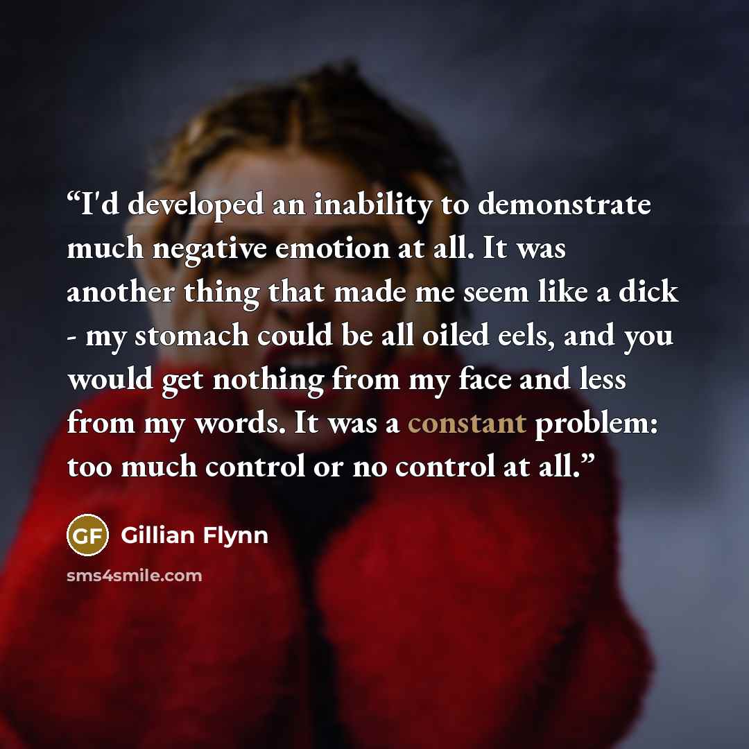 “I'd developed an inability to demonstrate much negative emotion at all. It was another thing that made me seem like a dick - my stomach could be all oiled eels, and you would get nothing from my face and less from my words. It was a constant problem: too much control or no control at all.” quote by Gillian Flynn