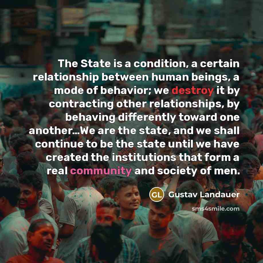 “The State is a condition, a certain relationship between human beings, a mode of behavior; we destroy it by contracting other relationships, by behaving differently toward one another…We are the state, and we shall continue to be the state until we have created the institutions that form a real…” quote by Gustav Landauer