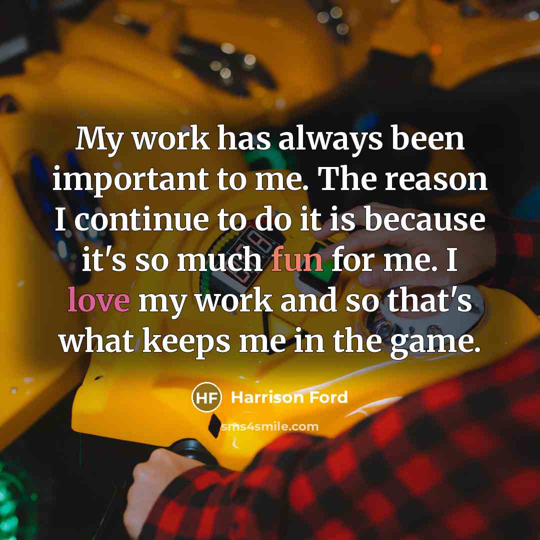 “My work has always been important to me. The reason I continue to do it is because it's so much fun for me. I love my work and so that's what keeps me in the game.” quote by Harrison Ford