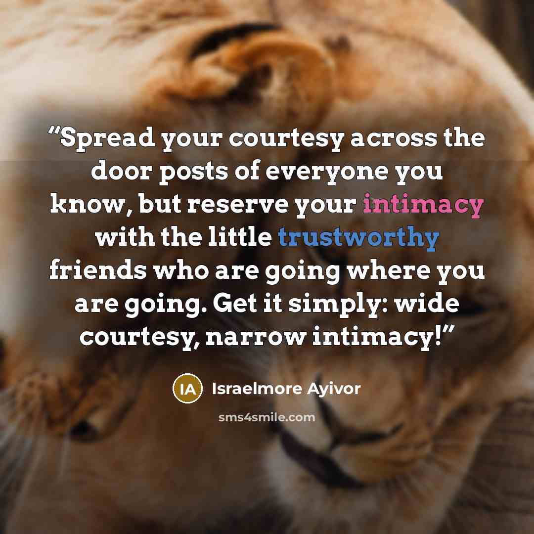 “Spread your courtesy across the door posts of everyone you know, but reserve your intimacy with the little trustworthy friends who are going where you are going. Get it simply: wide courtesy, narrow intimacy!” quote by Israelmore Ayivor