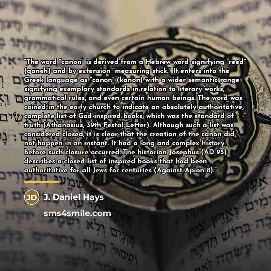“The word “canon” is derived from a Hebrew word signifying “reed” (qaneh) and by extension “measuring stick.” It enters into the Greek language as “canon” (kanon) with a wider semantic range signifying exemplary standards in relation to literary works, grammatical rules, and even certain human…” quote by J. Daniel Hays