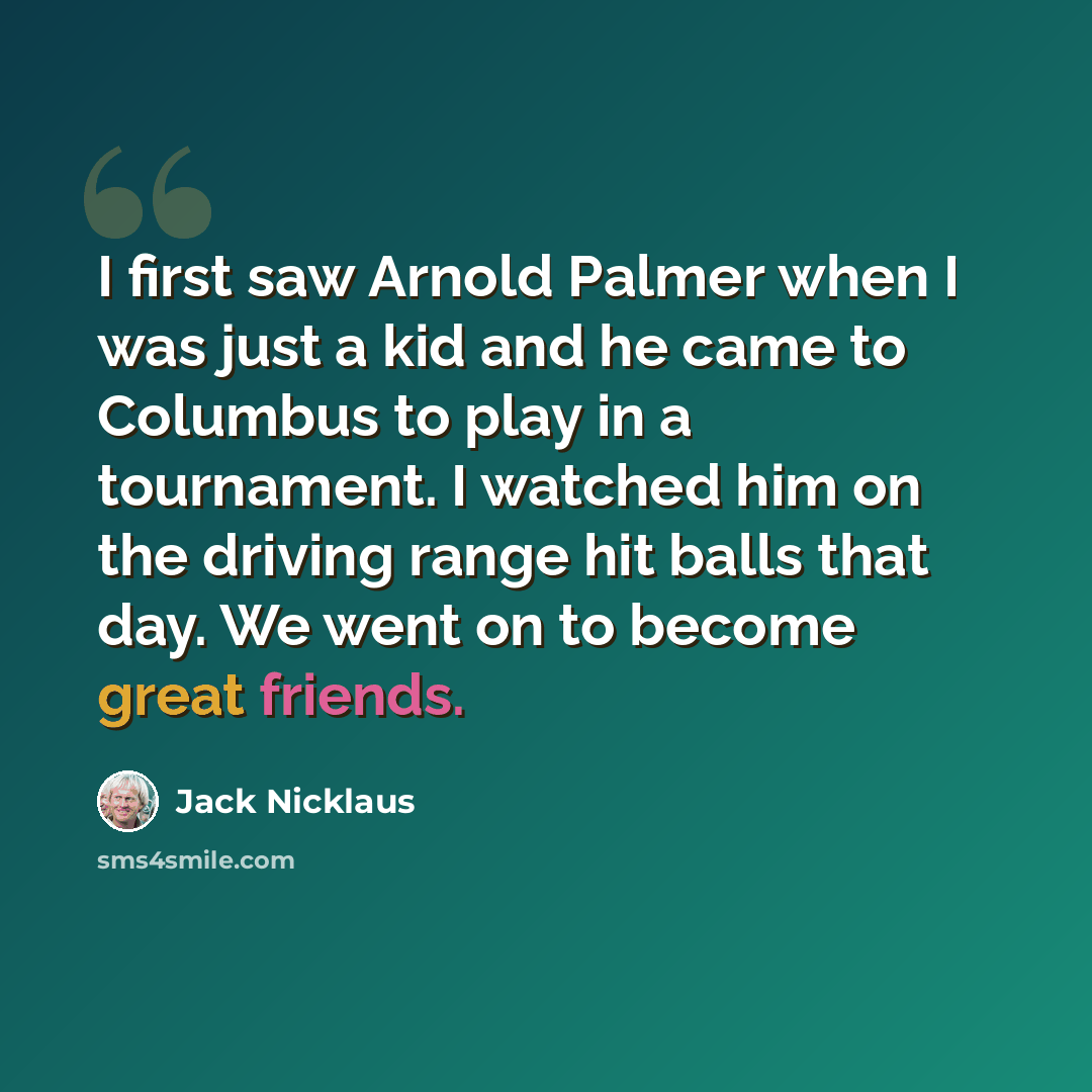 “I first saw Arnold Palmer when I was just a kid and he came to Columbus to play in a tournament. I watched him on the driving range hit balls that day. We went on to become great friends.” quote by Jack Nicklaus