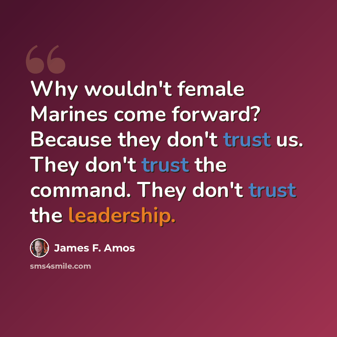 “Why wouldn't female Marines come forward? Because they don't trust us. They don't trust the command. They don't trust the leadership.” quote by James F. Amos