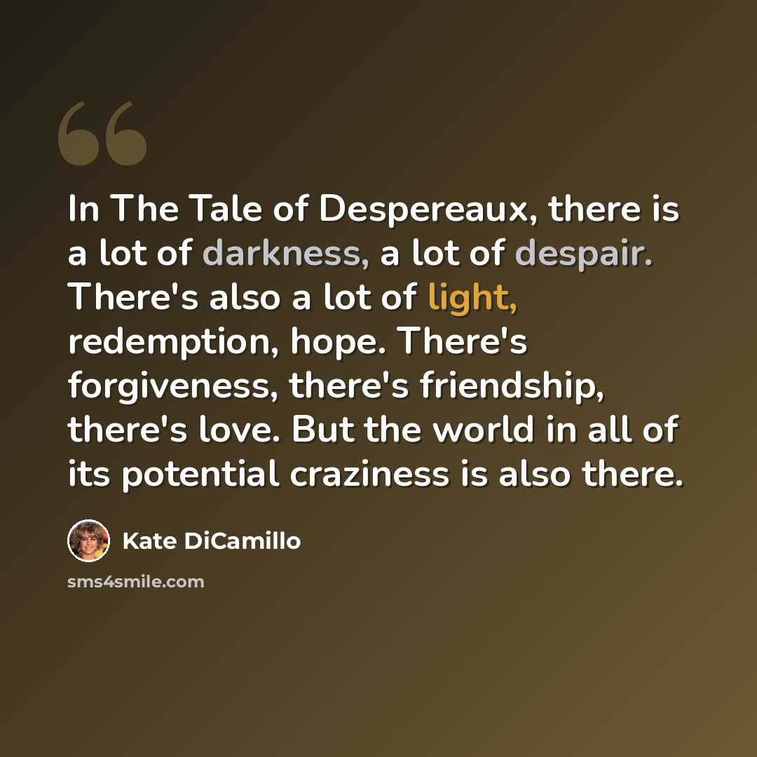 “In The Tale of Despereaux, there is a lot of darkness, a lot of despair. There's also a lot of light, redemption, hope. There's forgiveness, there's friendship, there's love. But the world in all of its potential craziness is also there.” quote by Kate DiCamillo