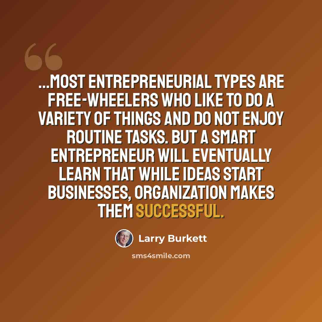 “...most entrepreneurial types are free-wheelers who like to do a variety of things and do not enjoy routine tasks. But a smart entrepreneur will eventually learn that while ideas start businesses, organization makes them successful.” quote by Larry Burkett