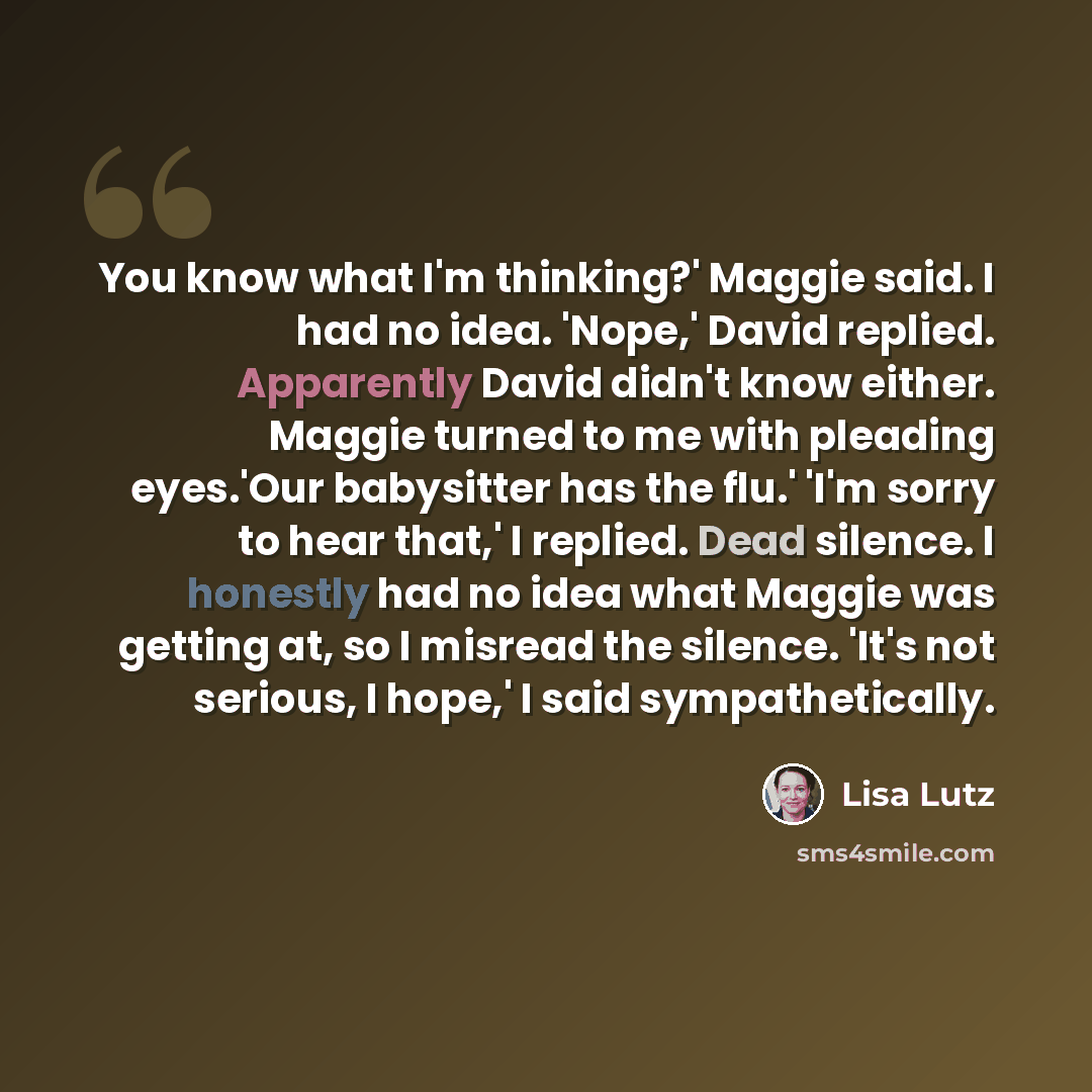 “You know what I'm thinking?' Maggie said. I had no idea. 'Nope,' David replied. Apparently David didn't know either. Maggie turned to me with pleading eyes.'Our babysitter has the flu.' 'I'm sorry to hear that,' I replied. Dead silence. I honestly had no idea what Maggie was getting at, so I…” quote by Lisa Lutz