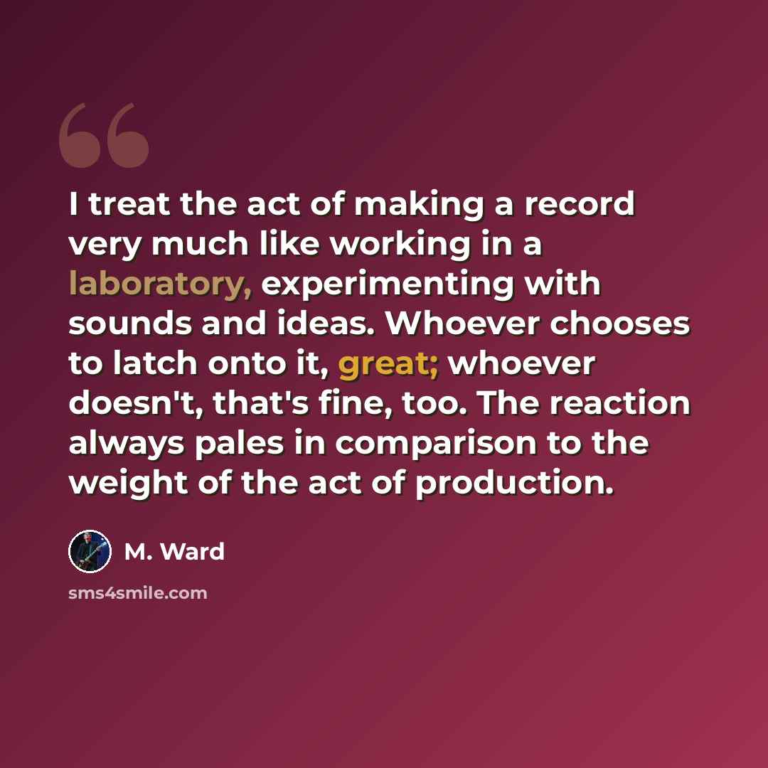 “I treat the act of making a record very much like working in a laboratory, experimenting with sounds and ideas. Whoever chooses to latch onto it, great; whoever doesn't, that's fine, too. The reaction always pales in comparison to the weight of the act of production.” quote by M. Ward