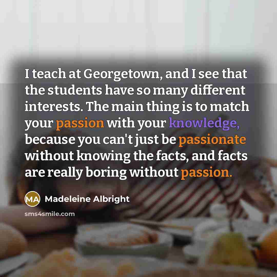 “I teach at Georgetown, and I see that the students have so many different interests. The main thing is to match your passion with your knowledge, because you can't just be passionate without knowing the facts, and facts are really boring without passion.” quote by Madeleine Albright