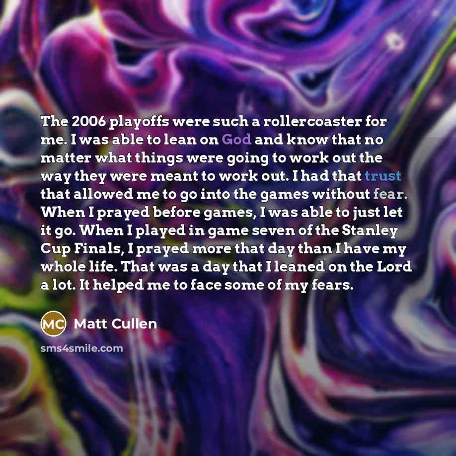 “The 2006 playoffs were such a rollercoaster for me. I was able to lean on God and know that no matter what things were going to work out the way they were meant to work out. I had that trust that allowed me to go into the games without fear. When I prayed before games, I was able to just let it…” quote by Matt Cullen
