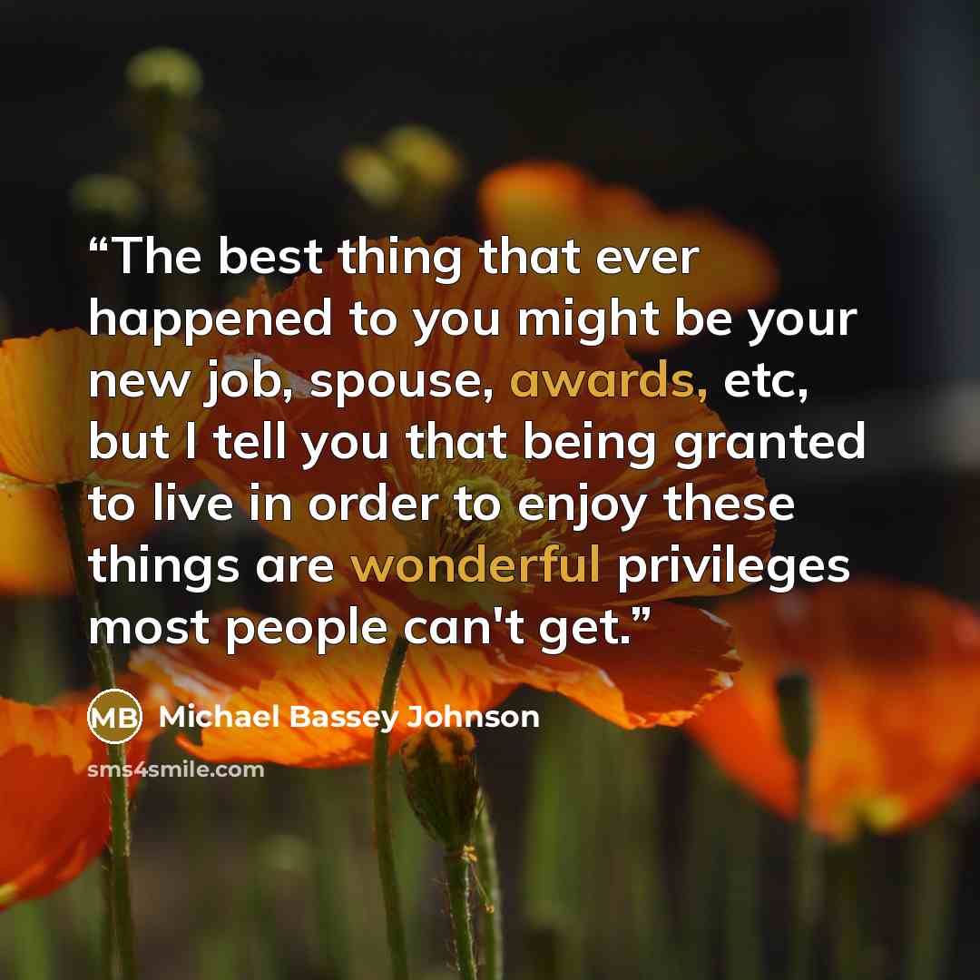 “The best thing that ever happened to you might be your new job, spouse, awards, etc, but I tell you that being granted to live in order to enjoy these things are wonderful privileges most people can't get.” quote by Michael Bassey Johnson