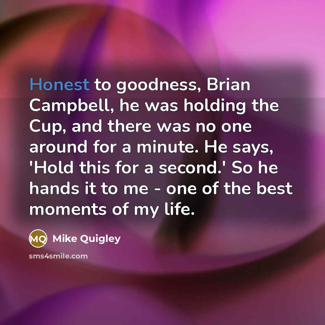 “Honest to goodness, Brian Campbell, he was holding the Cup, and there was no one around for a minute. He says, 'Hold this for a second.' So he hands it to me - one of the best moments of my life.” quote by Mike Quigley
