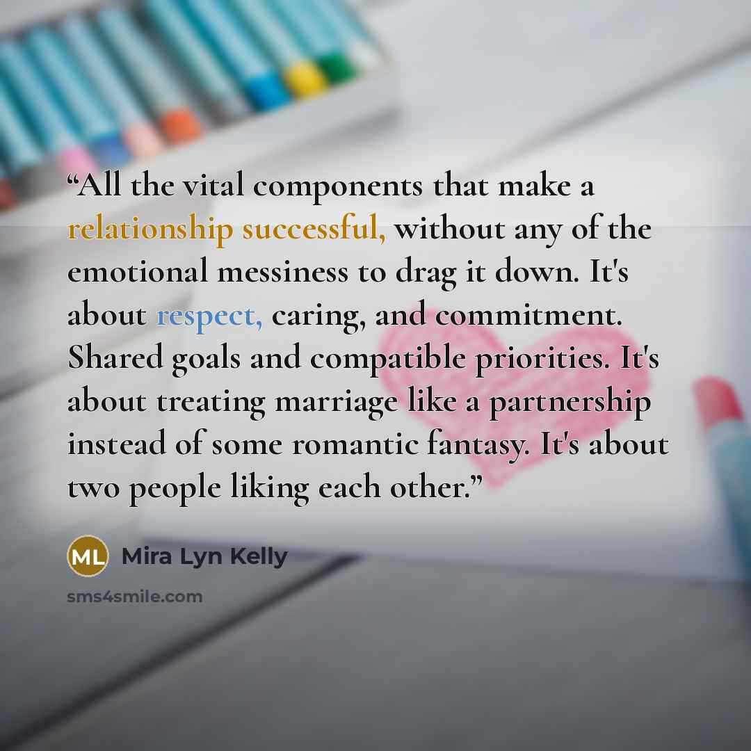 “All the vital components that make a relationship successful, without any of the emotional messiness to drag it down. It's about respect, caring, and commitment. Shared goals and compatible priorities. It's about treating marriage like a partnership instead of some romantic fantasy. It's about two…” quote by Mira Lyn Kelly