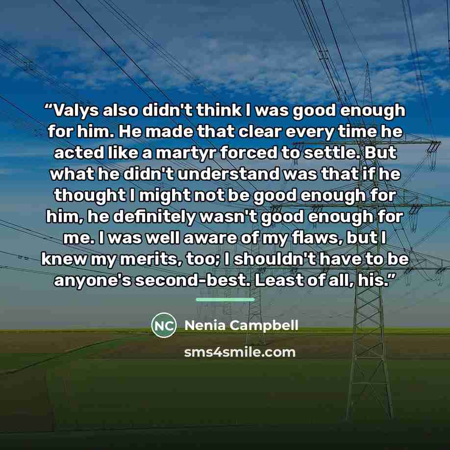 “Valys also didn't think I was good enough for him. He made that clear every time he acted like a martyr forced to settle. But what he didn't understand was that if he thought I might not be good enough for him, he definitely wasn't good enough for me. I was well aware of my flaws, but I knew my…” quote by Nenia Campbell
