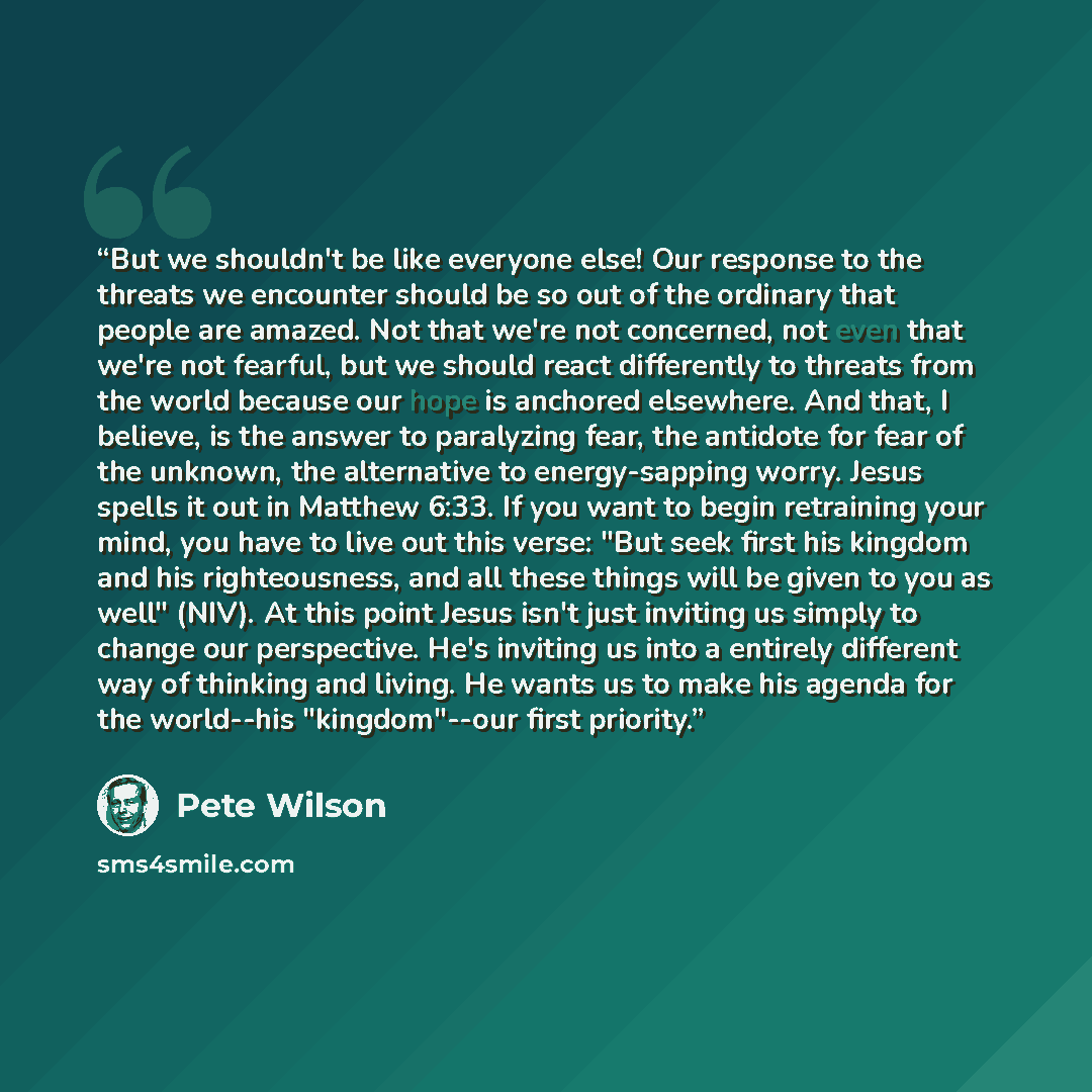 “But we shouldn't be like everyone else! Our response to the threats we encounter should be so out of the ordinary that people are amazed. Not that we're not concerned, not even that we're not fearful, but we should react differently to threats from the world because our hope is anchored elsewhere…” quote by Pete Wilson