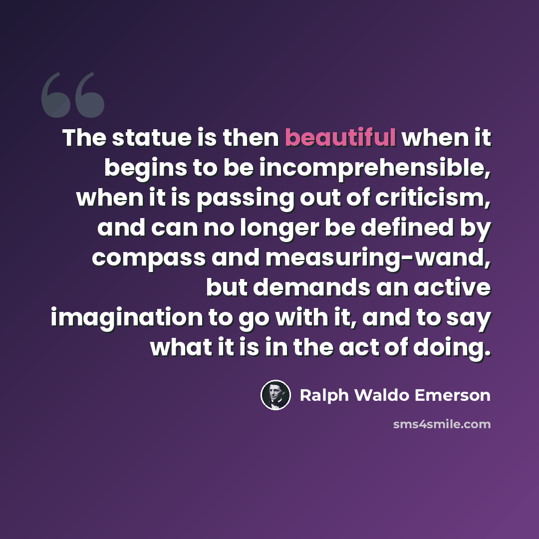 “The statue is then beautiful when it begins to be incomprehensible, when it is passing out of criticism, and can no longer be defined by compass and measuring-wand, but demands an active imagination to go with it, and to say what it is in the act of doing.” quote by Ralph Waldo Emerson