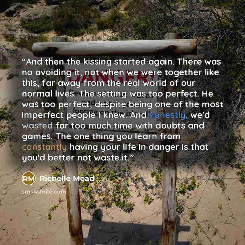 “And then the kissing started again. There was no avoiding it, not when we were together like this, far away from the real world of our normal lives. The setting was too perfect. He was too perfect, despite being one of the most imperfect people I knew. And honestly, we'd wasted far too much time…” quote by Richelle Mead