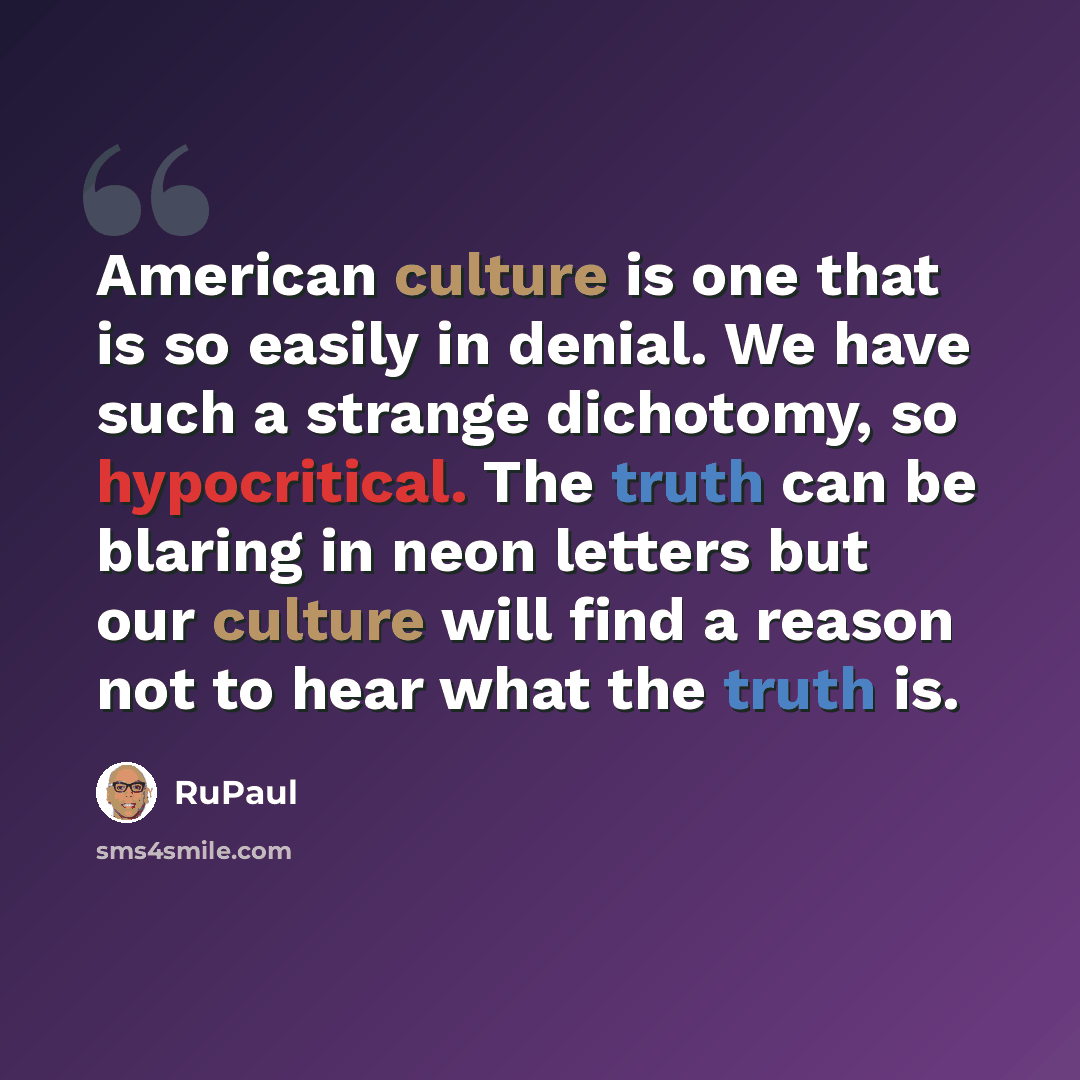 “American culture is one that is so easily in denial. We have such a strange dichotomy, so hypocritical. The truth can be blaring in neon letters but our culture will find a reason not to hear what the truth is.” quote by RuPaul