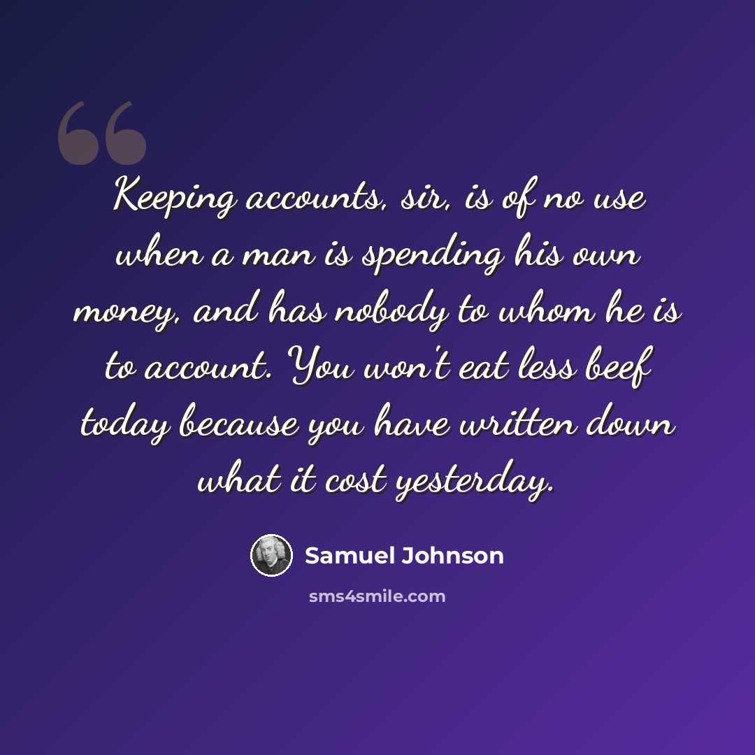 “Keeping accounts, sir, is of no use when a man is spending his own money, and has nobody to whom he is to account. You won't eat less beef today because you have written down what it cost yesterday.” quote by Samuel Johnson