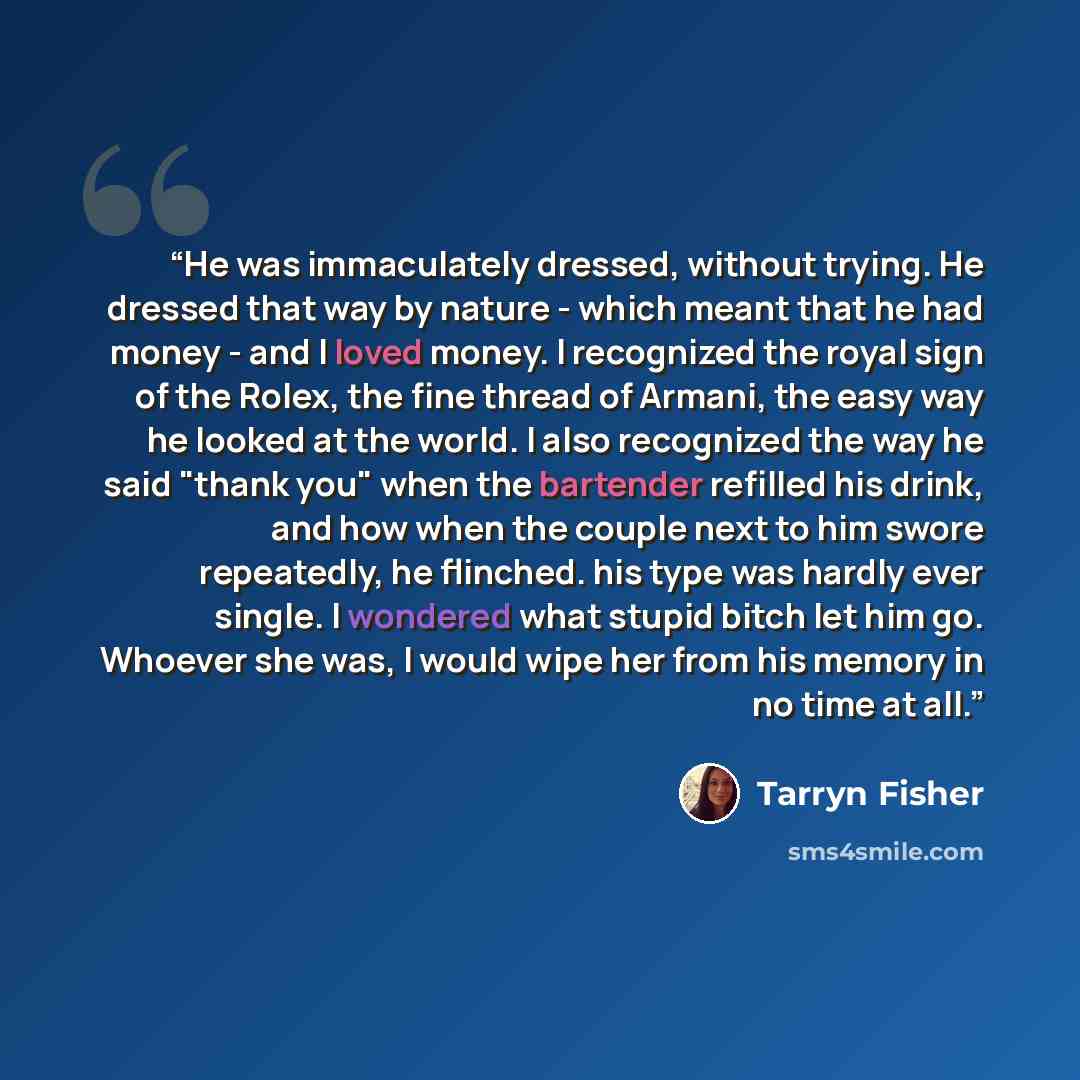 “He was immaculately dressed, without trying. He dressed that way by nature - which meant that he had money - and I loved money. I recognized the royal sign of the Rolex, the fine thread of Armani, the easy way he looked at the world. I also recognized the way he said "thank you" when the bartender…” quote by Tarryn Fisher