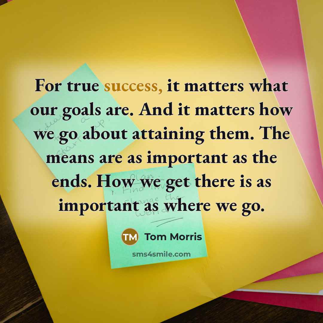“For true success, it matters what our goals are. And it matters how we go about attaining them. The means are as important as the ends. How we get there is as important as where we go.” quote by Tom Morris