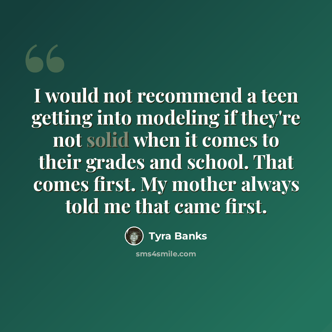 “I would not recommend a teen getting into modeling if they're not solid when it comes to their grades and school. That comes first. My mother always told me that came first.” quote by Tyra Banks