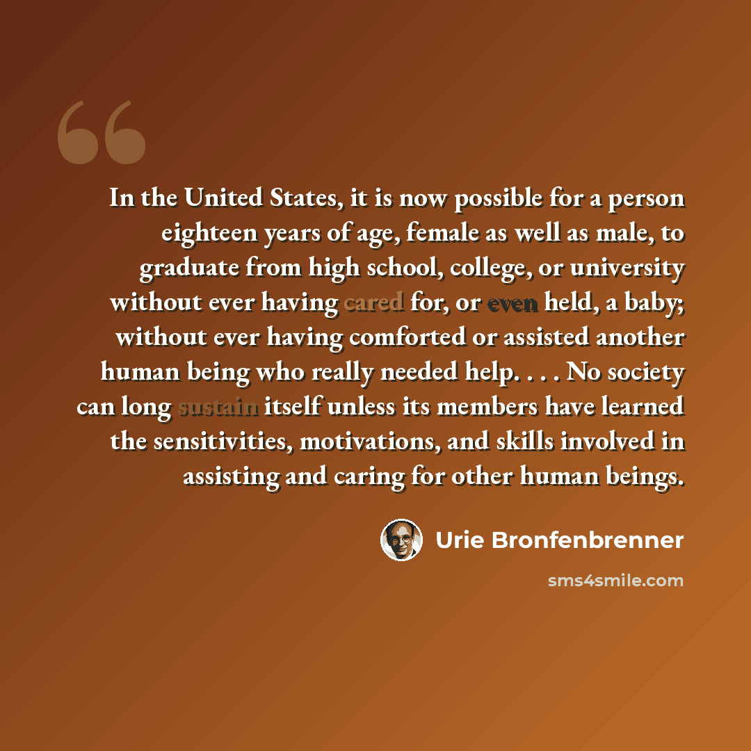 “In the United States, it is now possible for a person eighteen years of age, female as well as male, to graduate from high school, college, or university without ever having cared for, or even held, a baby; without ever having comforted or assisted another human being who really needed help…” quote by Urie Bronfenbrenner